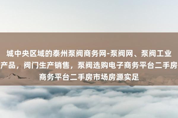 城中央区域的泰州泵阀商务网-泵阀网、泵阀工业泵,各种水泵产品,阀门生产销售,泵阀选购电子商务平台二手房市场房源实足