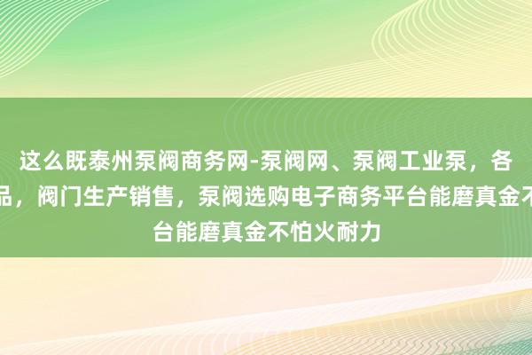 这么既泰州泵阀商务网-泵阀网、泵阀工业泵，各种水泵产品，阀门生产销售，泵阀选购电子商务平台能磨真金不怕火耐力