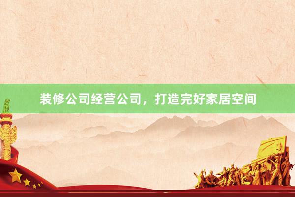 装修公司经营公司，打造完好家居空间