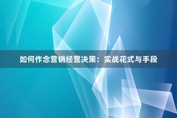 如何作念营销经营决策：实战花式与手段